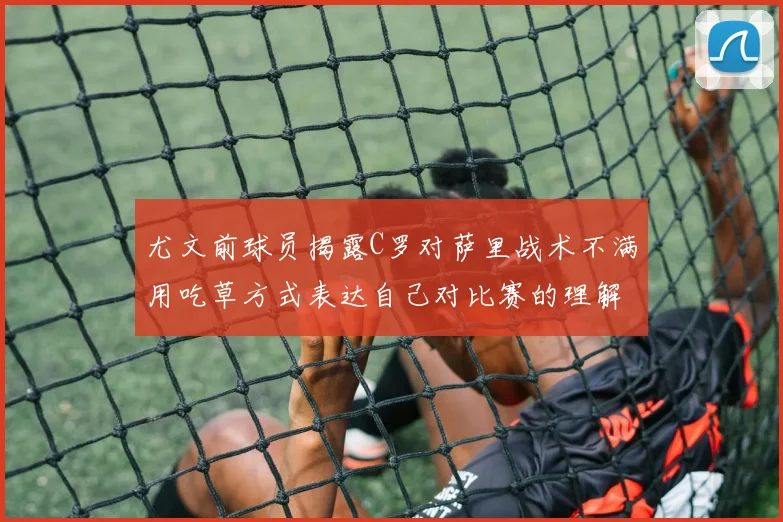 尤文前球员揭露C罗对萨里战术不满用吃草方式表达自己对比赛的理解