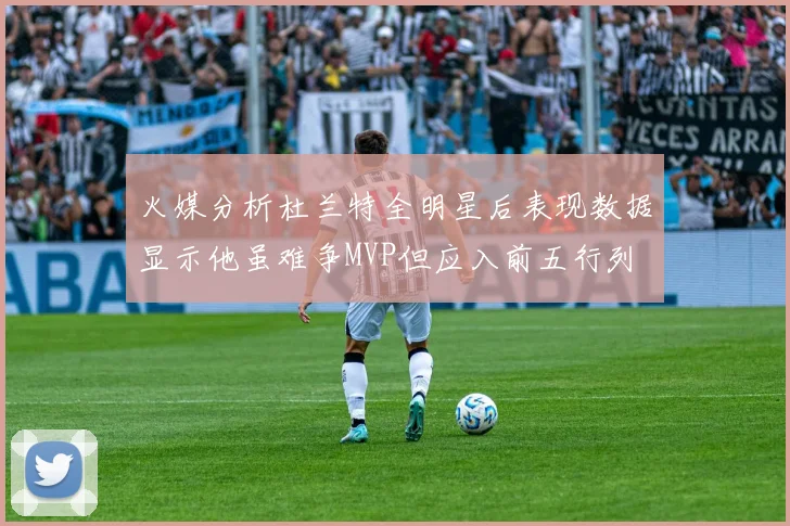 火媒分析杜兰特全明星后表现数据显示他虽难争MVP但应入前五行列