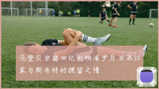范登贝尔赫回忆利物浦岁月泪洒归家与斯洛特的挽留之情