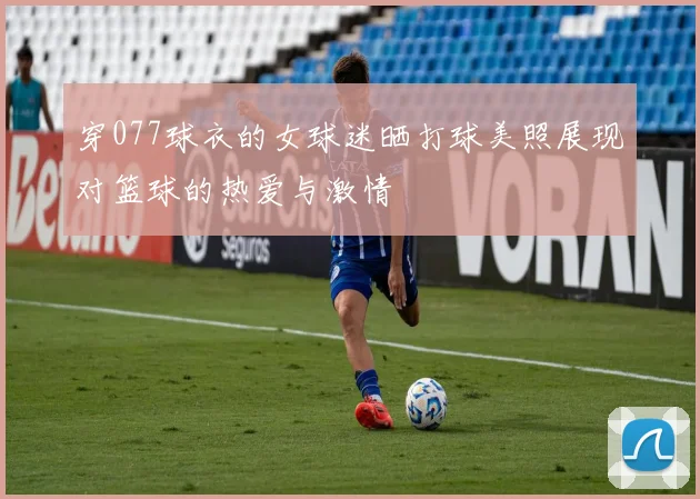 穿077球衣的女球迷晒打球美照展现对篮球的热爱与激情