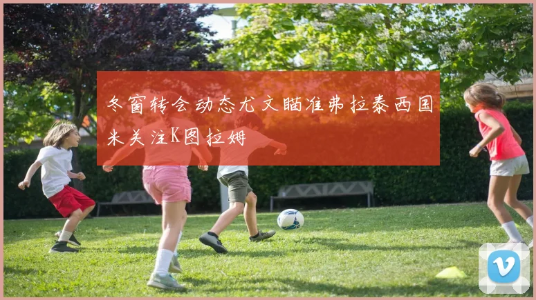 冬窗转会动态尤文瞄准弗拉泰西国米关注K图拉姆