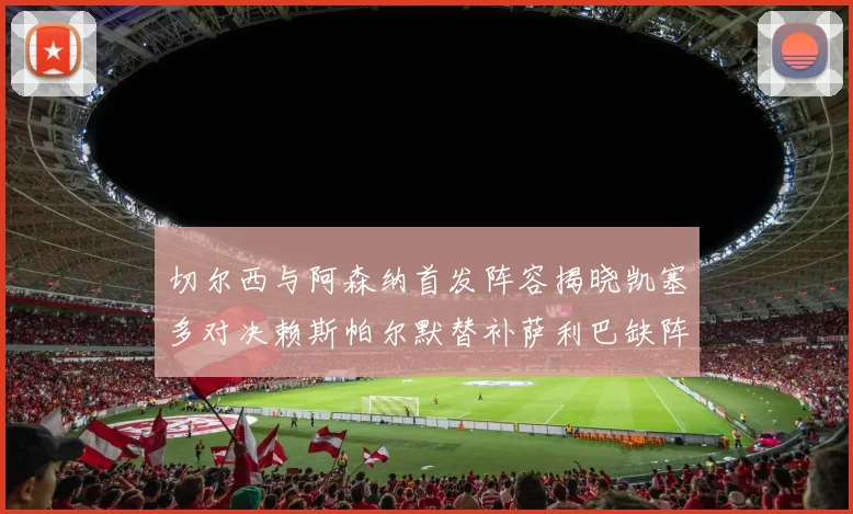 切尔西与阿森纳首发阵容揭晓凯塞多对决赖斯帕尔默替补萨利巴缺阵