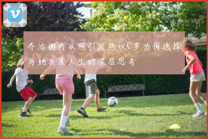 乔治娜内衣照引发热议C罗为何选择与她共度人生的深层思考