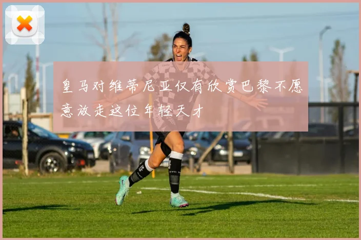 皇马对维蒂尼亚仅有欣赏巴黎不愿意放走这位年轻天才