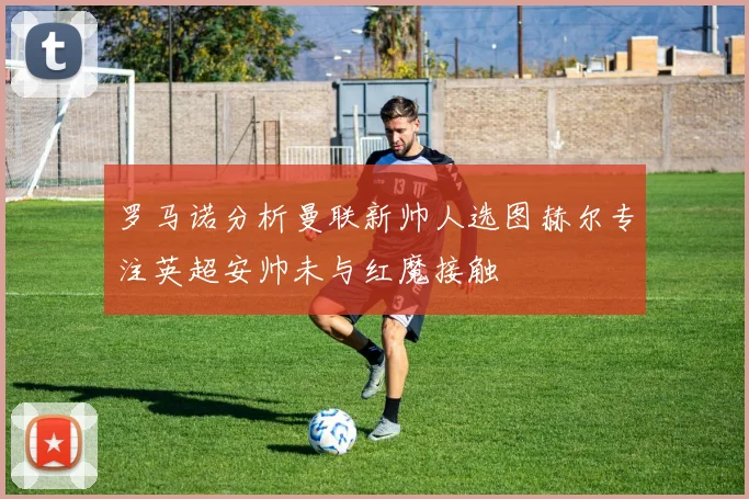 罗马诺分析曼联新帅人选图赫尔专注英超安帅未与红魔接触