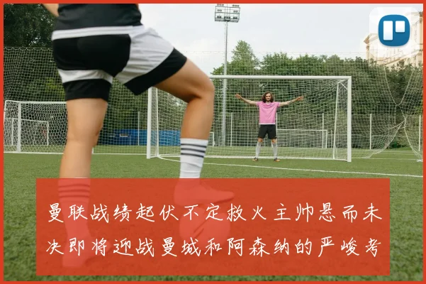 曼联战绩起伏不定救火主帅悬而未决即将迎战曼城和阿森纳的严峻考验