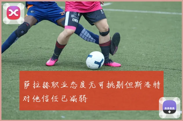 萨拉赫职业态度无可挑剔但斯洛特对他信任已减弱
