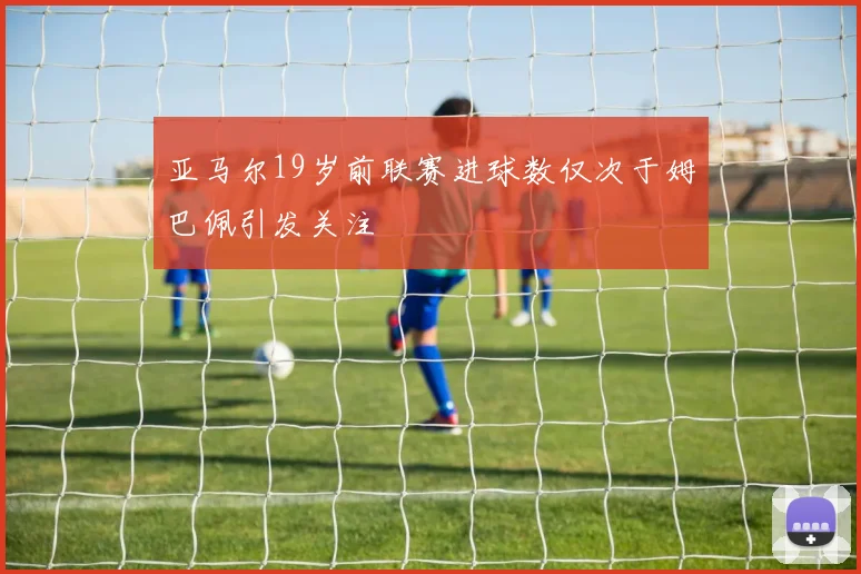 亚马尔19岁前联赛进球数仅次于姆巴佩引发关注