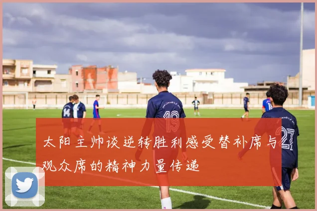太阳主帅谈逆转胜利感受替补席与观众席的精神力量传递