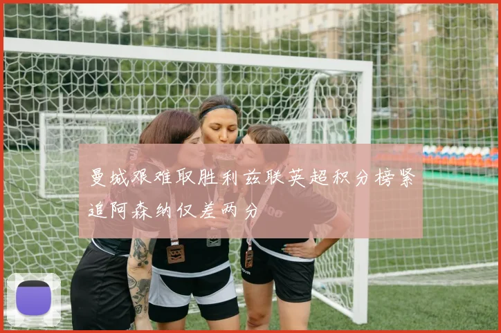 曼城艰难取胜利兹联英超积分榜紧追阿森纳仅差两分