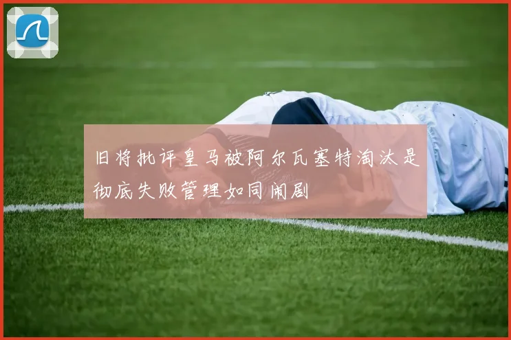 旧将批评皇马被阿尔瓦塞特淘汰是彻底失败管理如同闹剧