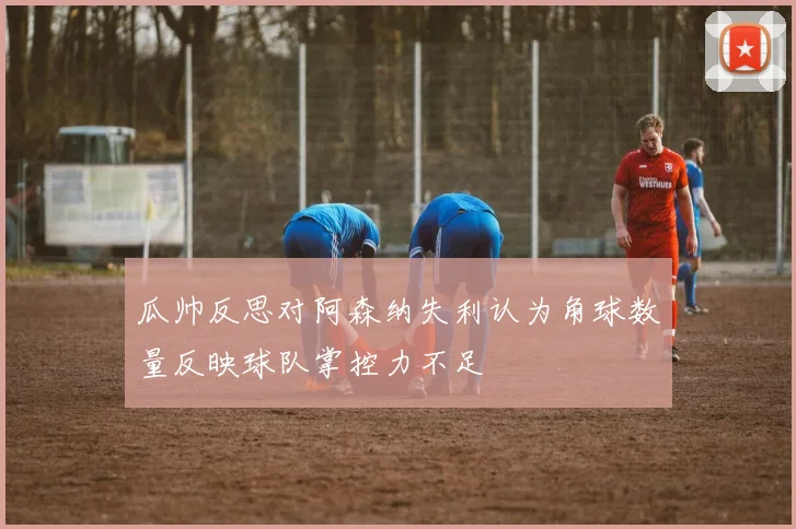 瓜帅反思对阿森纳失利认为角球数量反映球队掌控力不足