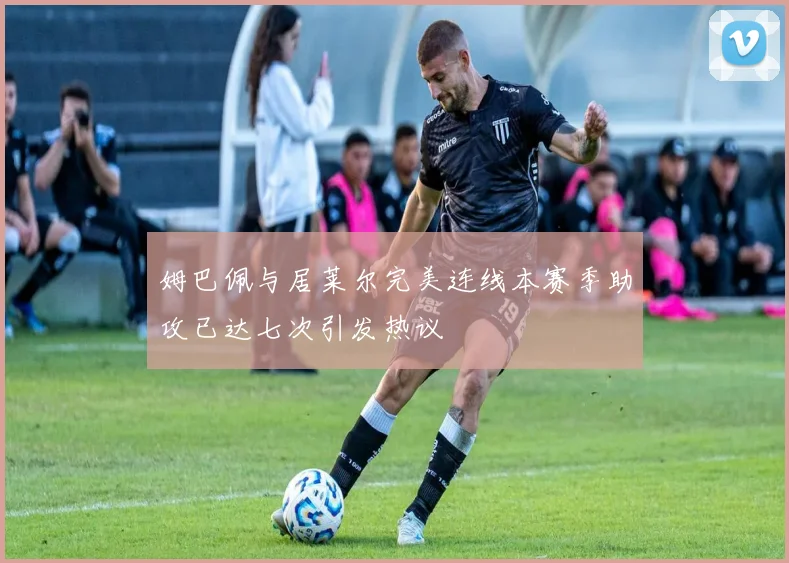 姆巴佩与居莱尔完美连线本赛季助攻已达七次引发热议