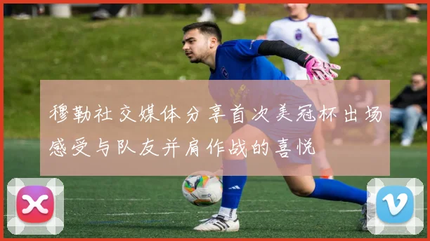 穆勒社交媒体分享首次美冠杯出场感受与队友并肩作战的喜悦