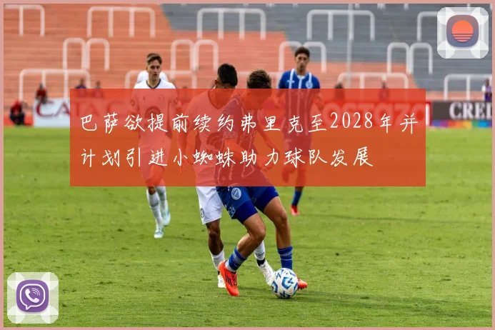 巴萨欲提前续约弗里克至2028年并计划引进小蜘蛛助力球队发展