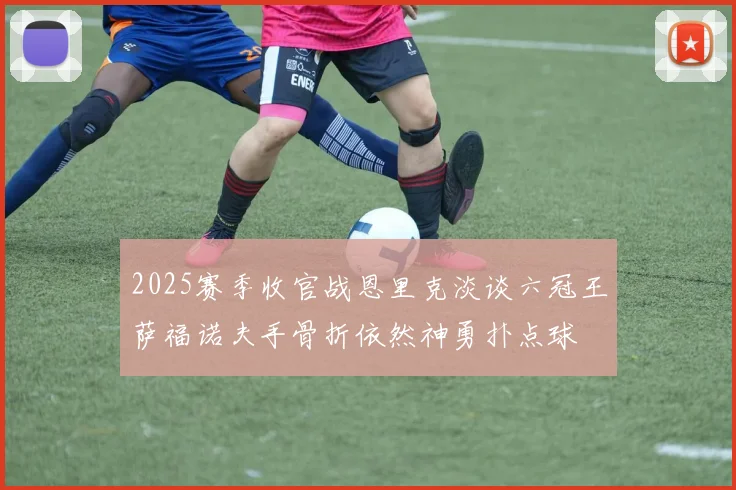 2025赛季收官战恩里克淡谈六冠王萨福诺夫手骨折依然神勇扑点球