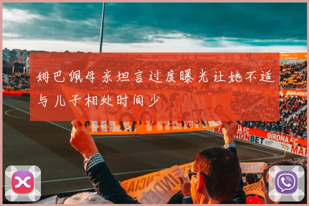 姆巴佩母亲坦言过度曝光让她不适与儿子相处时间少