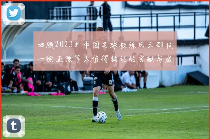 回顾2023年中国足球教练风云邵佳一徐正源等人值得铭记的贡献与成就