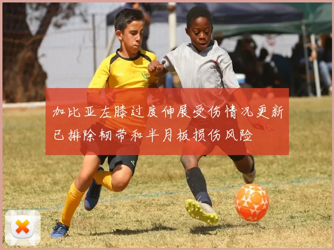 加比亚左膝过度伸展受伤情况更新已排除韧带和半月板损伤风险