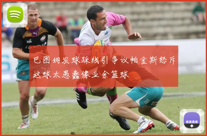 巴图姆发球踩线引争议帕金斯怒斥这球太愚蠢像业余篮球