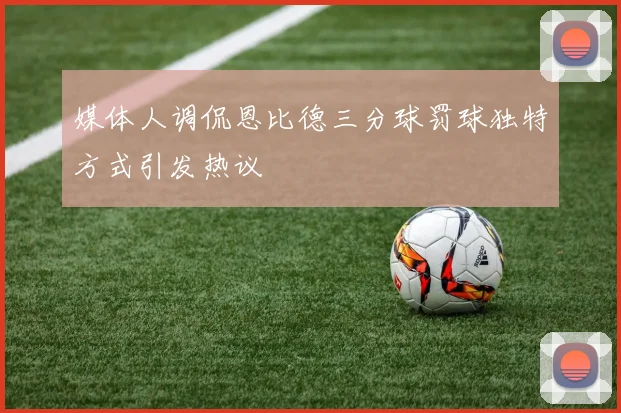 媒体人调侃恩比德三分球罚球独特方式引发热议