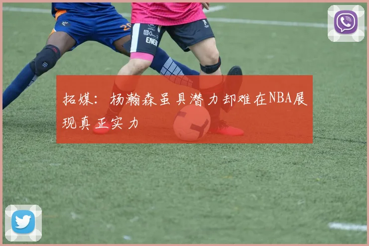 拓媒：杨瀚森虽具潜力却难在NBA展现真正实力