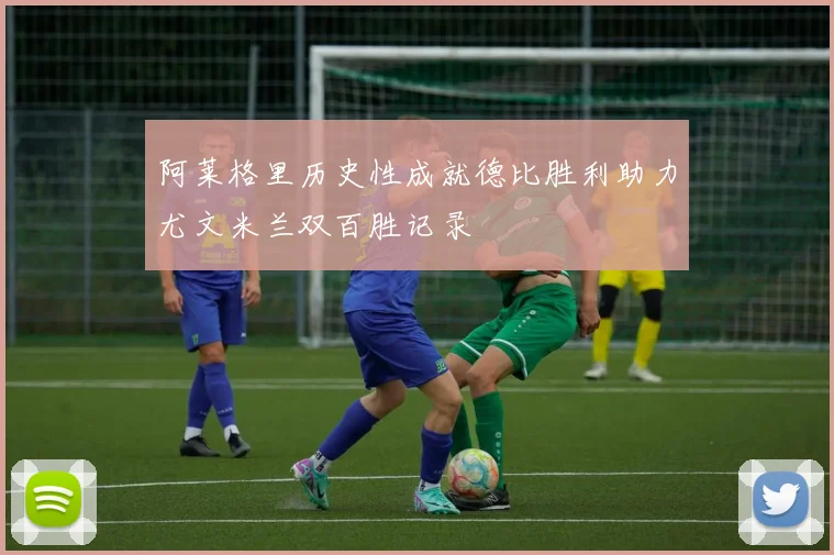 阿莱格里历史性成就德比胜利助力尤文米兰双百胜记录