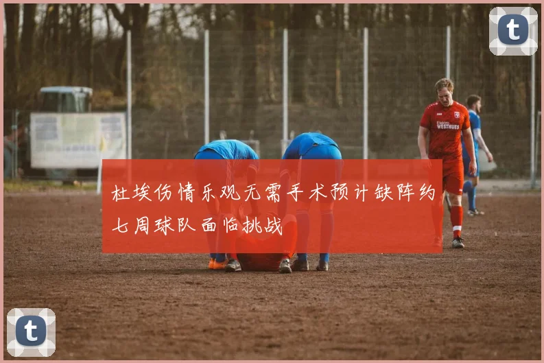 杜埃伤情乐观无需手术预计缺阵约七周球队面临挑战