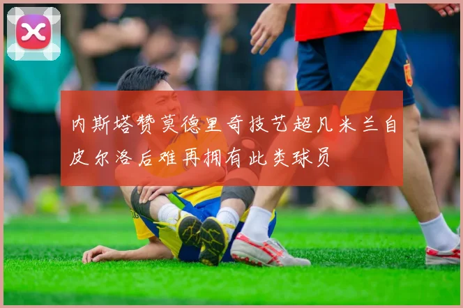 内斯塔赞莫德里奇技艺超凡米兰自皮尔洛后难再拥有此类球员