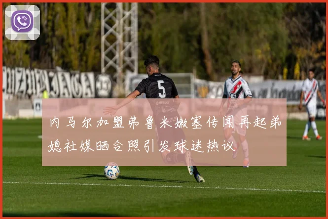 内马尔加盟弗鲁米嫩塞传闻再起弟媳社媒晒合照引发球迷热议