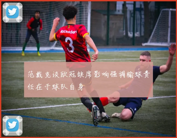 范戴克谈欧冠缺席影响强调输球责任在于球队自身