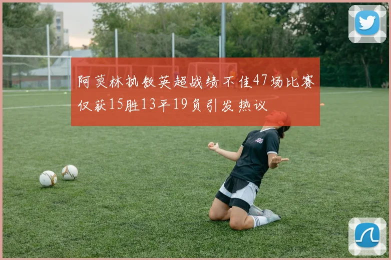 阿莫林执教英超战绩不佳47场比赛仅获15胜13平19负引发热议