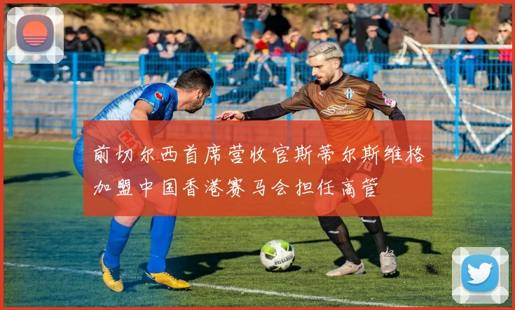 前切尔西首席营收官斯蒂尔斯维格加盟中国香港赛马会担任高管