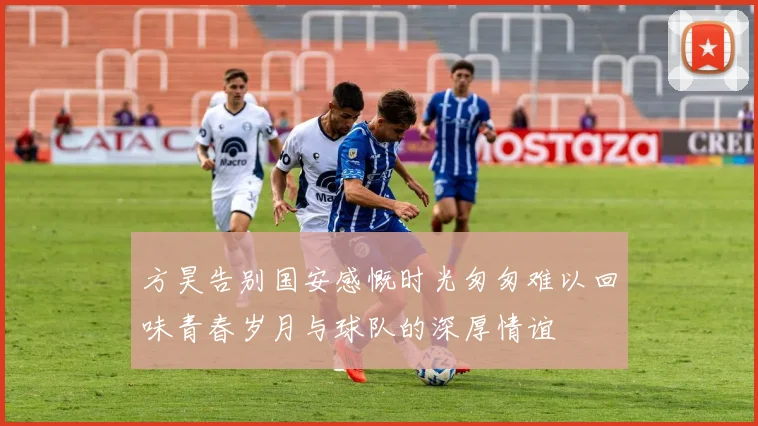 方昊告别国安感慨时光匆匆难以回味青春岁月与球队的深厚情谊