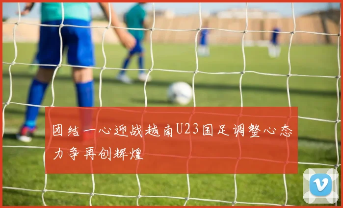 团结一心迎战越南U23国足调整心态力争再创辉煌